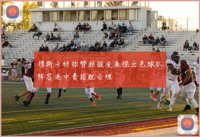 穆斯卡特称赞颜骏凌表现出色球队阵容老中青搭配合理
