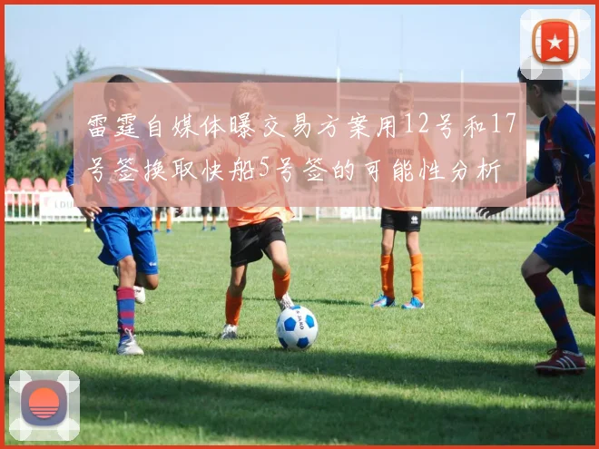 雷霆自媒体曝交易方案用12号和17号签换取快船5号签的可能性分析