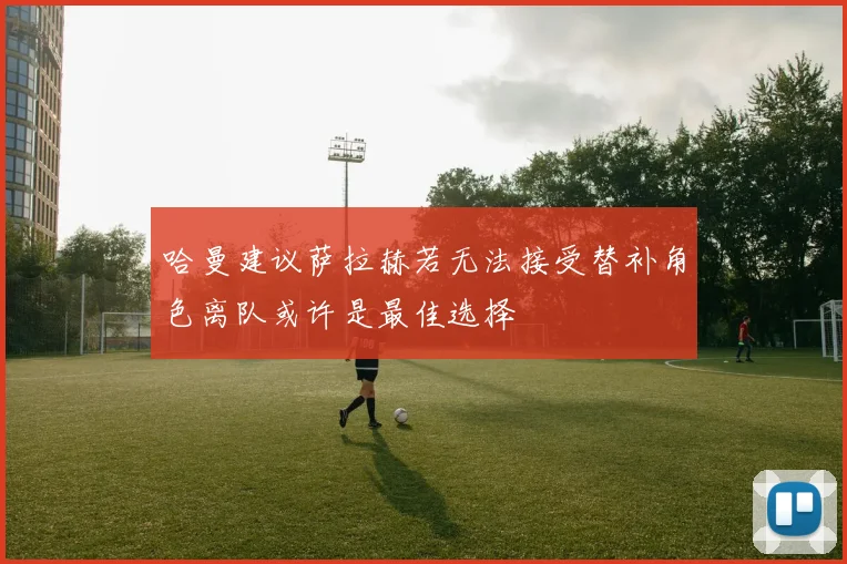 哈曼建议萨拉赫若无法接受替补角色离队或许是最佳选择