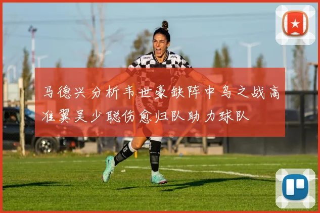 马德兴分析韦世豪缺阵中乌之战高准翼吴少聪伤愈归队助力球队
