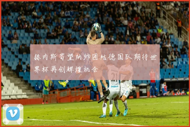 赫内斯寄望纳帅团结德国队期待世界杯再创辉煌机会
