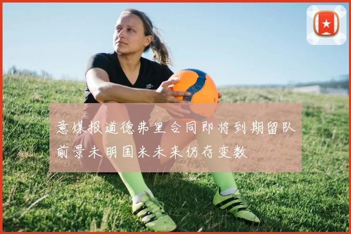 意媒报道德弗里合同即将到期留队前景未明国米未来仍存变数