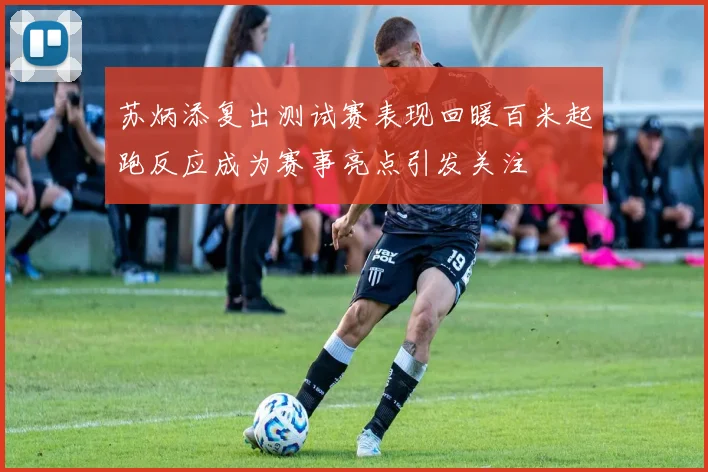 苏炳添复出测试赛表现回暖百米起跑反应成为赛事亮点引发关注
