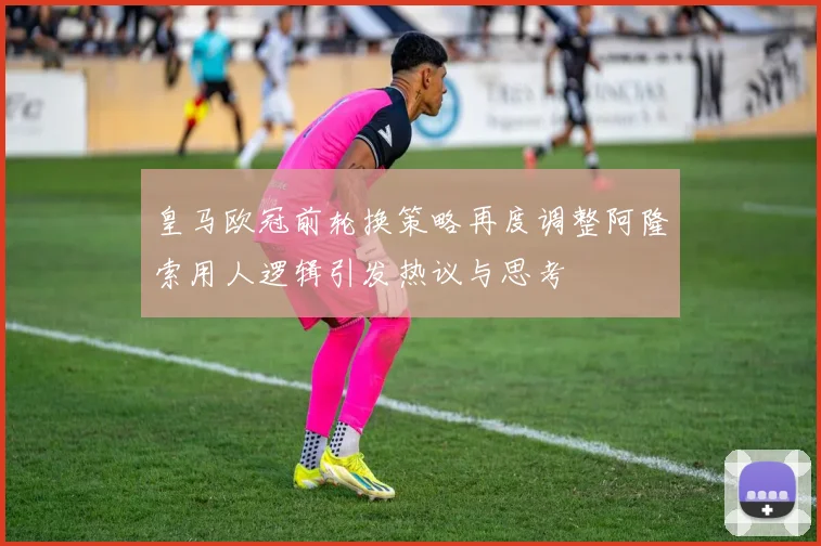 皇马欧冠前轮换策略再度调整阿隆索用人逻辑引发热议与思考